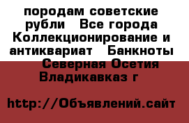 породам советские рубли - Все города Коллекционирование и антиквариат » Банкноты   . Северная Осетия,Владикавказ г.